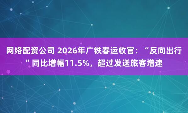 网络配资公司 2026年广铁春运收官:“反向出行”同比增幅11.5%,超过发送旅客增速