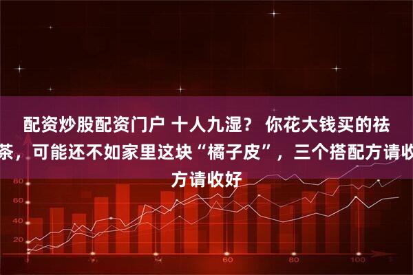 配资炒股配资门户 十人九湿？ 你花大钱买的祛湿茶，可能还不如家里这块“橘子皮”，三个搭配方请收好