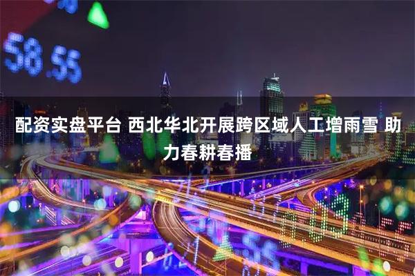 配资实盘平台 西北华北开展跨区域人工增雨雪 助力春耕春播