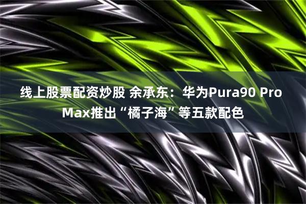 线上股票配资炒股 余承东：华为Pura90 Pro Max推出“橘子海”等五款配色