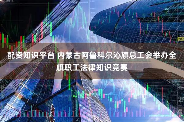 配资知识平台 内蒙古阿鲁科尔沁旗总工会举办全旗职工法律知识竞赛