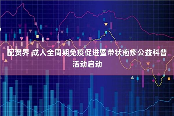 配资界 成人全周期免疫促进暨带状疱疹公益科普活动启动