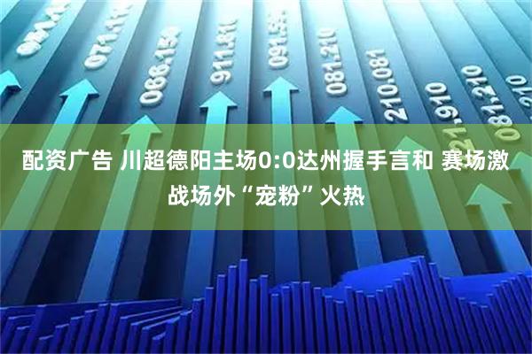 配资广告 川超德阳主场0:0达州握手言和 赛场激战场外“宠粉”火热