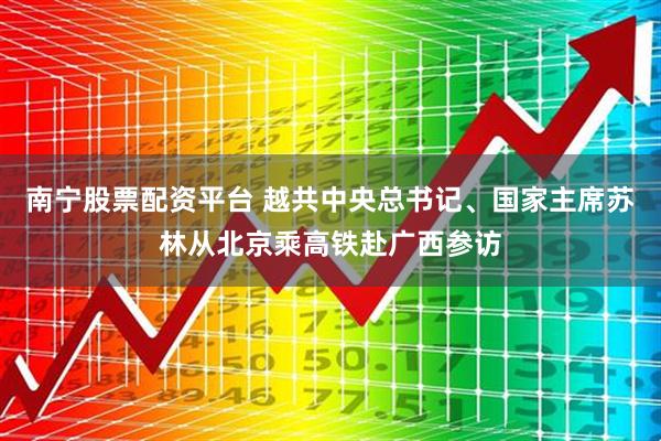 南宁股票配资平台 越共中央总书记、国家主席苏林从北京乘高铁赴广西参访