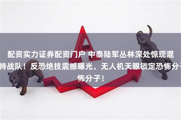 配资实力证券配资门户 中泰陆军丛林深处惊现混编特战队！反恐绝技震撼曝光，无人机天眼锁定恐怖分子！