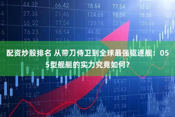 配资炒股排名 从带刀侍卫到全球最强驱逐舰：055型舰艇的实力究竟如何？