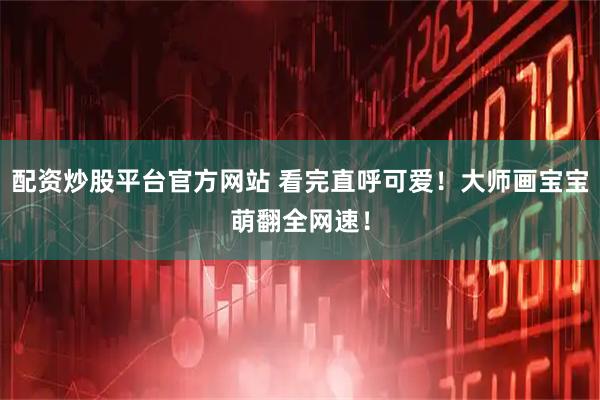 配资炒股平台官方网站 看完直呼可爱！大师画宝宝萌翻全网速！