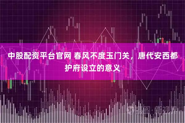 中股配资平台官网 春风不度玉门关，唐代安西都护府设立的意义