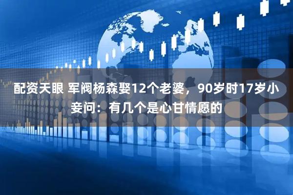 配资天眼 军阀杨森娶12个老婆，90岁时17岁小妾问：有几个是心甘情愿的