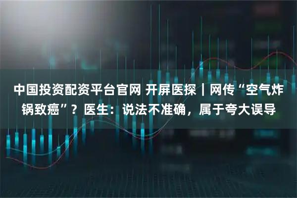 中国投资配资平台官网 开屏医探｜网传“空气炸锅致癌”？医生：说法不准确，属于夸大误导