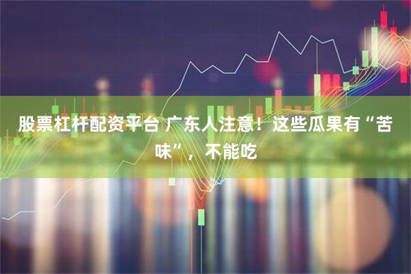 股票杠杆配资平台 广东人注意！这些瓜果有“苦味”，不能吃