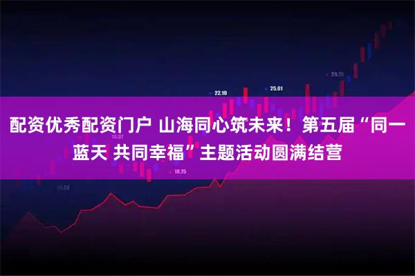 配资优秀配资门户 山海同心筑未来！第五届“同一蓝天 共同幸福”主题活动圆满结营