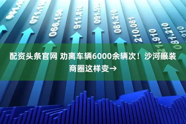 配资头条官网 劝离车辆6000余辆次！沙河服装商圈这样变→