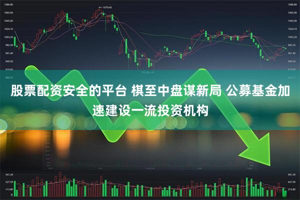 股票配资安全的平台 棋至中盘谋新局 公募基金加速建设一流投资机构