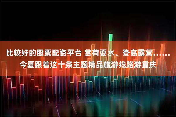 比较好的股票配资平台 赏荷耍水、登高露营……今夏跟着这十条主题精品旅游线路游重庆