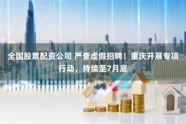 全国股票配资公司 严查虚假招聘！重庆开展专项行动，持续至7月底