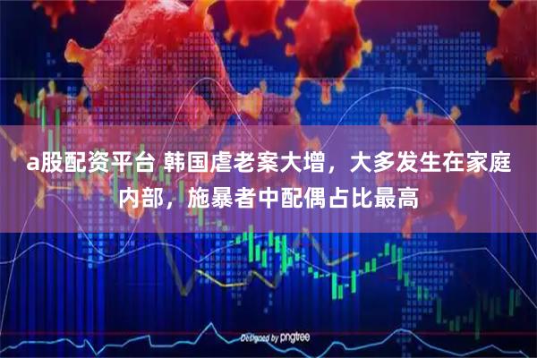 a股配资平台 韩国虐老案大增，大多发生在家庭内部，施暴者中配偶占比最高