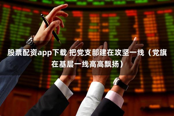 股票配资app下载 把党支部建在攻坚一线(党旗在基层一线高高飘扬)