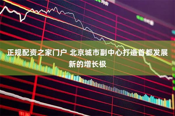 正规配资之家门户 北京城市副中心打造首都发展新的增长极
